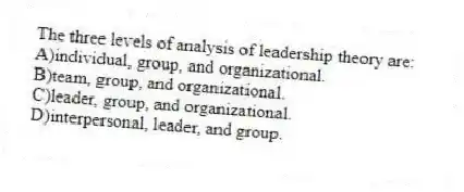 The three levels of analysis of leadership theory are:
A)individual, group, and organizational.
B)team, group, and organizational.
C)leader, group, and organizational.
D)interpersonal, leader, and group.