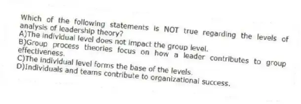Which of the following statements is NOT true regarding the levels of analysis of leadership theory?
A)The individual level does not impact the group level.
B)Group process theories focus on how a leader contributes to group effectiveness.
C)The individual level forms the base of the levels.
D)Individuals and teams contribute to organizational success.