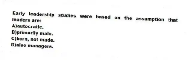 Early leadership studies were based on the assumption that leaders are:
A)autocratic.
B)primarily male.
C)born, not made.
D)also managers.
