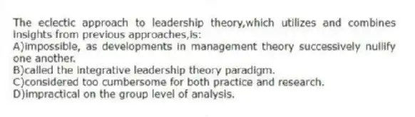 The eclectic approach to leadership theory,which utilizes and combines insights from previous approaches,is:
A)impossible, as developments in management theory successively nullify one another.
B)called the integrative leadership theory paradigm.
C)considered too cumbersome for both practice and research.
D)impractical on the group level of analysis.