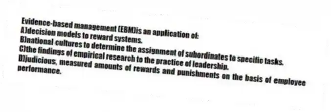 Evidence-based management (EBM)is an application of:
A)decision models to reward systems.
B)national cultures to determine the assignment of subordinates to specific tasks.
C)the findings of empirical research to the practice of leadership.
D)judicious, measured amounts of rewards and punishments on the basis of employee performance.
