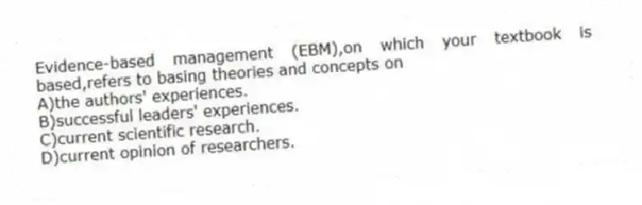 Evidence-based management (EBM),on which your textbook is based,refers to basing theories and concepts on
A)the authors' experiences.
B)successful leaders' experiences.
C)current scientific research.
D)current opinion of researchers.