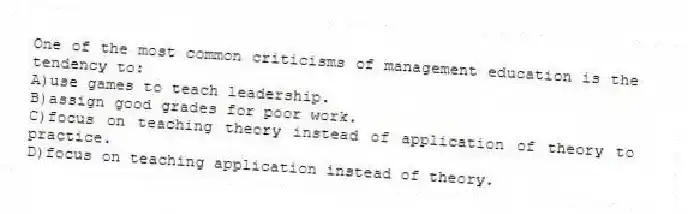 One of the most common criticisms of management education is the tendency to:
A)use games to teach leadership.
B)assign good grades for poor work.
C)focus on teaching theory instead of application of theory to practice.
D)focus on teaching application instead of theory.