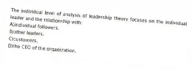 The individual level of analysis of leadership theory focuses on the individual leader and the relationship with:
A)individual followers.
B)other leaders.
C)customers.
D)the CEO of the organization.