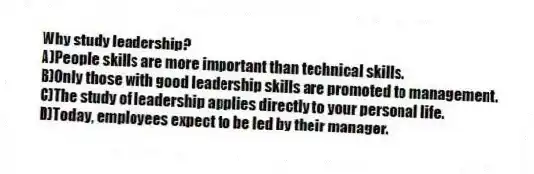Why study leadership?
A)People skills are more important than technical skills.
B)Only those with good leadership skills are promoted to management.
C)The study of leadership applies directly to your personal life.
D)Today, employees expect to be led by their manager.