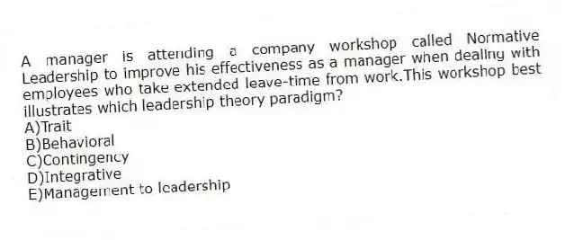 A manager is attending a company workshop called Normative Leadership to improve his effectiveness as a manager when dealing with employees who take extended leave-time from work.This workshop best illustrates which leadership theory paradigm?
A)Trait
B)Behavioral
C)Contingency
D)Integrative
E)Management to leadership