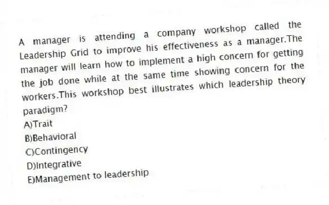 A manager is attending a company workshop called the Leadership Grid to improve his effectiveness as a manager.The manager will learn how to implement a high concern for getting the job done while at the same time showing concern for the workers.This workshop best illustrates which leadership theory paradigm?
A)Trait
B)Behavioral
C)Contingency
D)Integrative
E)Management to leadership