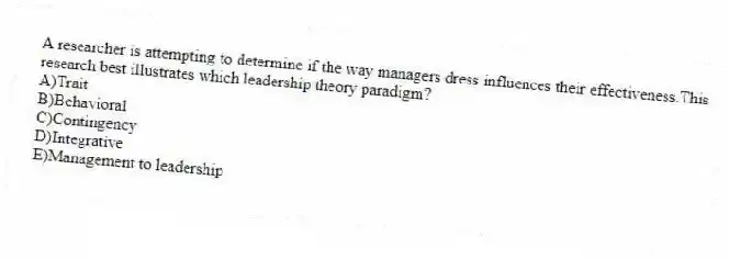 A researcher is attempting to determine if the way managers dress influences their effectiveness.This research best illustrates which leadership theory paradigm?
A)Trait
B)Behavioral
C)Contingency
D)Integrative
E)Management to leadership