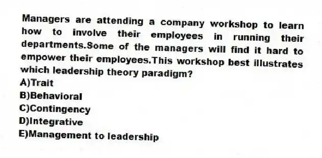 Managers are attending a company workshop to learn how to involve their employees in running their departments.Some of the managers will find it hard to empower their employees.This workshop best illustrates which leadership theory paradigm?
A)Trait
B)Behavioral
C)Contingency
D)Integrative
E)Management to leadership