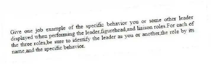 Give one job example of the specific behavior you or some other leader displayed when performing the leader,figurehead,and liaison roles.For each of the three roles,be sure to identify the leader as you or another,the role by its name,and the specific behavior.