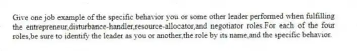 Give one job example of the specific behavior you or some other leader performed when fulfilling the entrepreneur,disturbance-handler,resource-allocator,and negotiator roles.For each of the four roles,be sure to identify the leader as you or another,the role by its name,and the specific behavior.