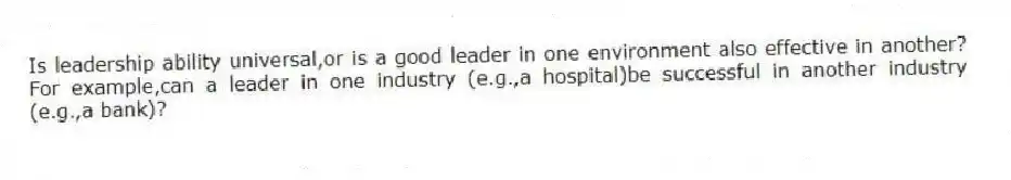 Is leadership ability universal,or is a good leader in one environment also effective in another? For example,can a leader in one industry (e.g.,a hospital)be successful in another industry (e.g.,a bank)?