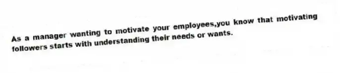 As a manager wanting to motivate your employees,you know that motivating followers starts with understanding their needs or wants.
