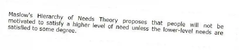 Maslow's Hierarchy of Needs Theory proposes that people will not be motivated to satisfy a higher level of need unless the lower-level needs are satisfied to some degree.