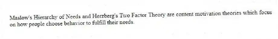 Maslow's Hierarchy of Needs and Herzberg's Two Factor Theory are content motivation theories which focus on how people choose behavior to fulfill their needs.