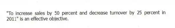 "To increase sales by 50 percent and decrease turnover by 25 percent in 2011" is an effective objective.