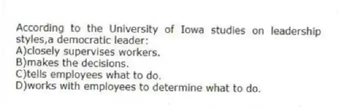 According to the University of Iowa studies on leadership styles,a democratic leader:
A)closely supervises workers.
B)makes the decisions.
C)tells employees what to do.
D)works with employees to determine what to do.