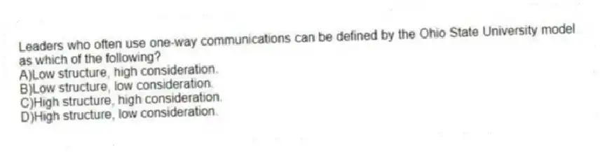 Leaders who often use one-way communications can be defined by the Ohio State University model as which of the following?
A)Low structure, high consideration.
B)Low structure, low consideration.
C)High structure, high consideration.
D)High structure, low consideration.
