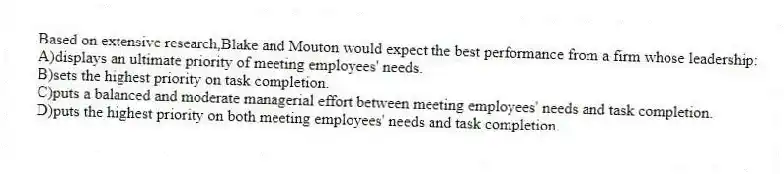 Based on extensive research,Blake and Mouton would expect the best performance from a firm whose leadership:
A)displays an ultimate priority of meeting employees' needs.
B)sets the highest priority on task completion.
C)puts a balanced and moderate managerial effort between meeting employees' needs and task completion.
D)puts the highest priority on both meeting employees' needs and task completion.