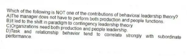 Which of the following is NOT one of the contributions of behavioral leadership theory?
A)The manager does not have to perform both production and people functions.
B)It led to the shift in paradigm to contingency leadership theory.
C)Organizations need both production and people leadership.
D)Task and relationship behavior tend to correlate strongly with subordinate performance.