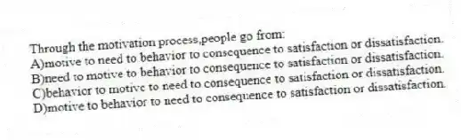 Through the motivation process,people go from:
A)motive to need to behavior to consequence to satisfaction or dissatisfaction.
B)need to motive to behavior to consequence to satisfaction or dissatisfaction.
C)behavior to motive to need to consequence to satisfaction or dissatisfaction.
D)motive to behavior to need to consequence to satisfaction or dissatisfaction.