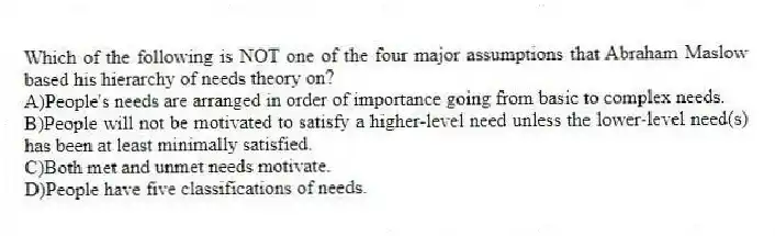 Which of the following is NOT one of the four major assumptions that Abraham Maslow based his hierarchy of needs theory on?
A)People's needs are arranged in order of importance going from basic to complex needs.
B)People will not be motivated to satisfy a higher-level need unless the lower-level need(s) has been at least minimally satisfied.
C)Both met and unmet needs motivate.
D)People have five classifications of needs.