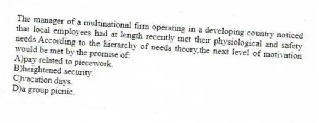 The manager of a multinational firm operating in a developing country noticed that local employees had at length recently met their physiological and safety needs.According to the hierarchy of needs theory,the next level of motivation would be met by the promise of:
A)pay related to piecework.
B)heightened security.
C)vacation days.
D)a group picnic.