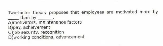 Two-factor theory proposes that employees are motivated more by ____ than by _____ .
A)motivators, maintenance factors
B)pay, achievement
C)job security, recognition
D)working conditions, advancement