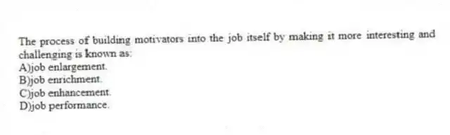 The process of building motivators into the job itself by making it more interesting and challenging is known as:
A)job enlargement.
B)job enrichment.
C)job enhancement.
D)job performance.