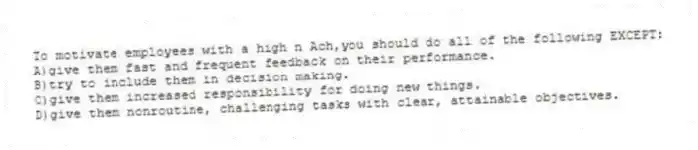 To motivate employees with a high n Ach,you should do all of the following EXCEPT:
A)give them fast and frequent feedback on their performance.
B)try to include them in decision making.
C)give them increased responsibility for doing new things.
D)give them nonroutine, challenging tasks with clear, attainable objectives.