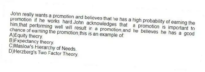 John really wants a promotion and believes that he has a high probability of earning the promotion if he works hard.John acknowledges that a promotion is important to him,that performing well will result in a promotion,and he believes he has a good chance of earning the promotion,this is an example of:
A)Equity theory.
B)Expectancy theory.
C)Maslow's Hierarchy of Needs.
D)Herzberg's Two Factor Theory.
