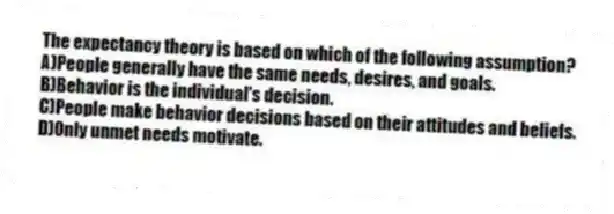The expectancy theory is based on which of the following assumption?
A)People generally have the same needs, desires, and goals.
B)Behavior is the individual's decision.
C)People make behavior decisions based on their attitudes and beliefs.
D)Only unmet needs motivate.