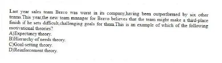 Last year sales team Bravo was worst in its company,having been outperformed by six other teams.This year,the new team manager for Bravo believes that the team might make a third-place finish if he sets difficult,challenging goals for them.This is an example of which of the following motivational theories?
A)Expectancy theory.
B)Hierarchy of needs theory.
C)Goal-setting theory.
D)Reinforcement theory.