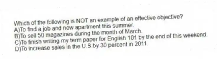Which of the following is NOT an example of an effective objective?
A)To find a job and new apartment this summer.
B)To sell 50 magazines during the month of March.
C)To finish writing my term paper for English 101 by the end of this weekend.
D)To increase sales in the U.S.by 30 percent in 2011.