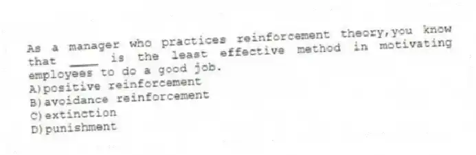 As a manager who practices reinforcement theory,you know that ____ is the least effective method in motivating employees to do a good job.
A)positive reinforcement
B)avoidance reinforcement
C)extinction
D)punishment
