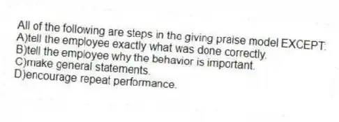 All of the following are steps in the giving praise model EXCEPT:
A)tell the employee exactly what was done correctly.
B)tell the employee why the behavior is important.
C)make general statements.
D)encourage repeat performance.
