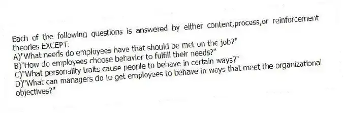 Each of the following questions is answered by either content,process,or reinforcement theories EXCEPT:
A)"What needs do employees have that should be met on the job?"
B)"How do employees choose behavior to fulfill their needs?"
C)"What personality traits cause people to behave in certain ways?"
D)"What can managers do to get employees to behave in ways that meet the organizational objectives?"