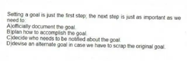 Setting a goal is just the first step; the next step is just as important as we need to:
A)officially document the goal.
B)plan how to accomplish the goal.
C)decide who needs to be notified about the goal.
D)devise an alternate goal in case we have to scrap the original goal.