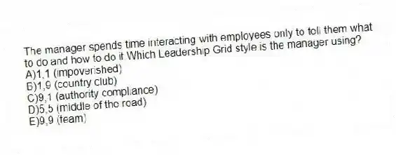 The manager spends time interacting with employees only to tell them what to do and how to do it.Which Leadership Grid style is the manager using?
A)1,1 (impoverished)
B)1,9 (country club)
C)9,1 (authority compliance)
D)5,5 (middle of the road)
E)9,9 (team)
