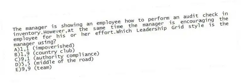 The manager is showing an employee how to perform an audit check in inventory.However,at the same time the manager is encouraging the employee for his or her effort.Which Leadership Grid style is the manager using?
A)1,1 (impoverished)
B)1,9 (country club)
C)9,1 (authority compliance)
D)5,5 (middle of the road)
E)9,9 (team)