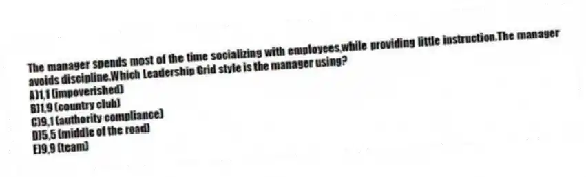 The manager spends most of the time socializing with employees,while providing little instruction.The manager avoids discipline.Which Leadership Grid style is the manager using?
A)1,1 (impoverished)
B)1,9 (country club)
C)9,1 (authority compliance)
D)5,5 (middle of the road)
E)9,9 (team)
