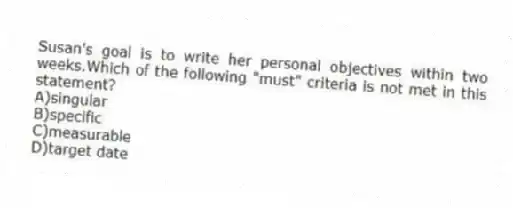 Susan's goal is to write her personal objectives within two weeks.Which of the following "must" criteria is not met in this statement?
A)singular
B)specific
C)measurable
D)target date
