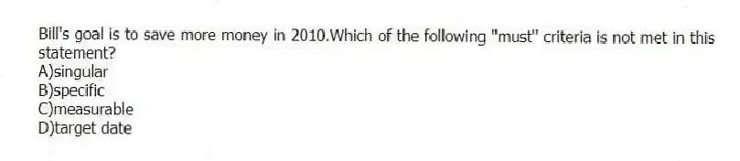 Bill's goal is to save more money in 2010.Which of the following "must" criteria is not met in this statement?
A)singular
B)specific
C)measurable
D)target date
