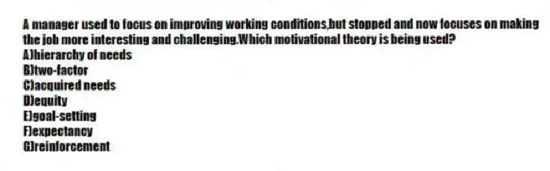 A manager used to focus on improving working conditions,but stopped and now focuses on making the job more interesting and challenging.Which motivational theory is being used?
A)hierarchy of needs
B)two-factor
C)acquired needs
D)equity
E)goal-setting
F)expectancy
G)reinforcement