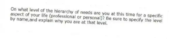 On what level of the hierarchy of needs are you at this time for a specific aspect of your life (professional or personal)? Be sure to specify the level by name,and explain why you are at that level.