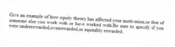Give an example of how equity theory has affected your motivation,or that of someone else you work with or have worked with.Be sure to specify if you were underrewarded,overrewarded,or equitably rewarded.