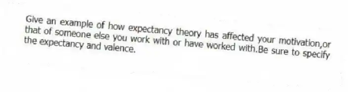 Give an example of how expectancy theory has affected your motivation,or that of someone else you work with or have worked with.Be sure to specify the expectancy and valence.