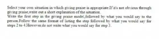 Select your own situation in which giving praise is appropriate.If it's not obvious through giving praise,write out a short explanation of the situation.
Write the first step in the giving praise model,followed by what you would say to the person.Follow the same format of listing the step followed by what you would say for steps 2 to 4.However,do not write what you would say for step 3.