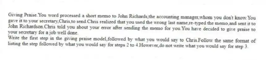 Giving Praise.You word processed a short memo to John Richards,the accounting manager,whom you don't know.You gave it to your secretary,Chris,to send.Chris realized that you used the wrong last name,re-typed the memo,and sent it to John Richardson.Chris told you about your error after sending the memo for you.You have decided to give praise to your secretary for a job well done.
Write the first step in the giving praise model,followed by what you would say to Chris.Follow the same format of listing the step followed by what you would say for steps 2 to 4.However,do not write what you would say for step 3.