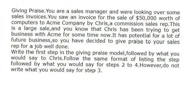 Giving Praise.You are a sales manager and were looking over some sales invoices.You saw an invoice for the sale of $50,000 worth of computers to Acme Company by Chris,a commission sales rep.This is a large sale,and you know that Chris has been trying to get business with Acme for some time now.It has potential for a lot of future business,so you have decided to give praise to your sales rep for a job well done.
Write the first step in the giving praise model,followed by what you would say to Chris.Follow the same format of listing the step followed by what you would say for steps 2 to 4.However,do not write what you would say for step 3.